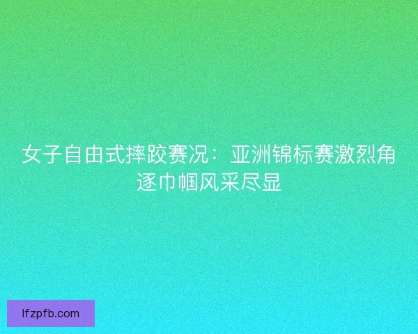 女子自由式摔跤赛况：亚洲锦标赛激烈角逐巾帼风采尽显