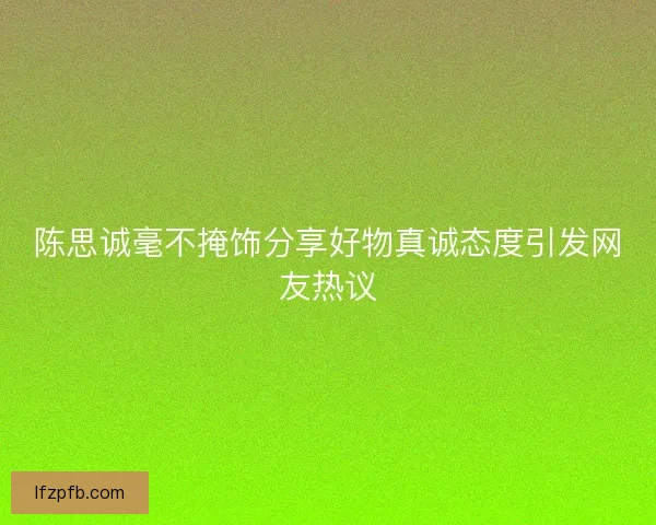 陈思诚毫不掩饰分享好物真诚态度引发网友热议