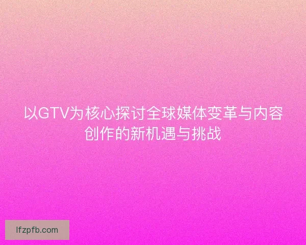 以GTV为核心探讨全球媒体变革与内容创作的新机遇与挑战