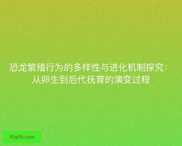 恐龙繁殖行为的多样性与进化机制探究：从卵生到后代抚育的演变过程