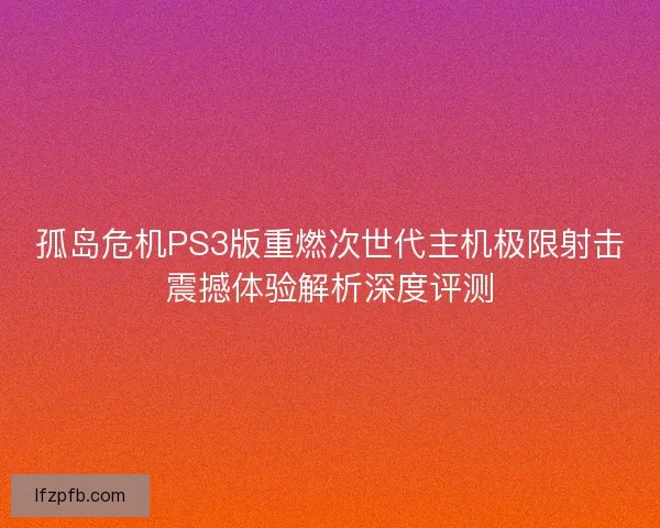 孤岛危机PS3版重燃次世代主机极限射击震撼体验解析深度评测