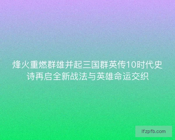 烽火重燃群雄并起三国群英传10时代史诗再启全新战法与英雄命运交织