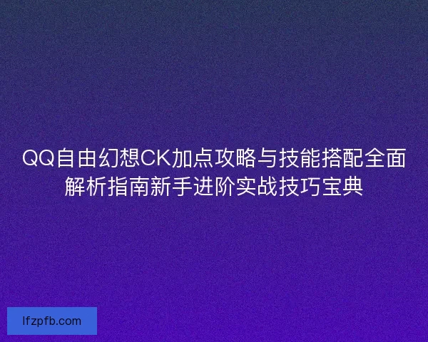 QQ自由幻想CK加点攻略与技能搭配全面解析指南新手进阶实战技巧宝典