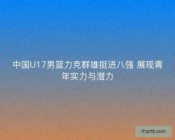 中国U17男篮力克群雄挺进八强 展现青年实力与潜力