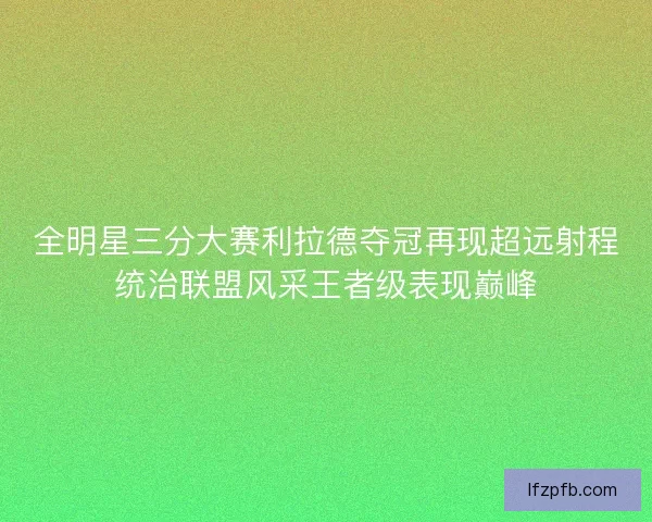 全明星三分大赛利拉德夺冠再现超远射程统治联盟风采王者级表现巅峰
