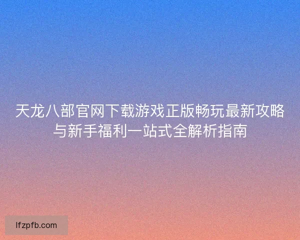 天龙八部官网下载游戏正版畅玩最新攻略与新手福利一站式全解析指南