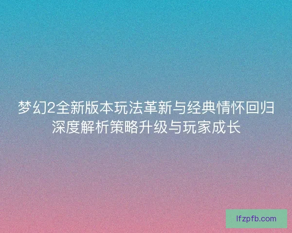 梦幻2全新版本玩法革新与经典情怀回归深度解析策略升级与玩家成长