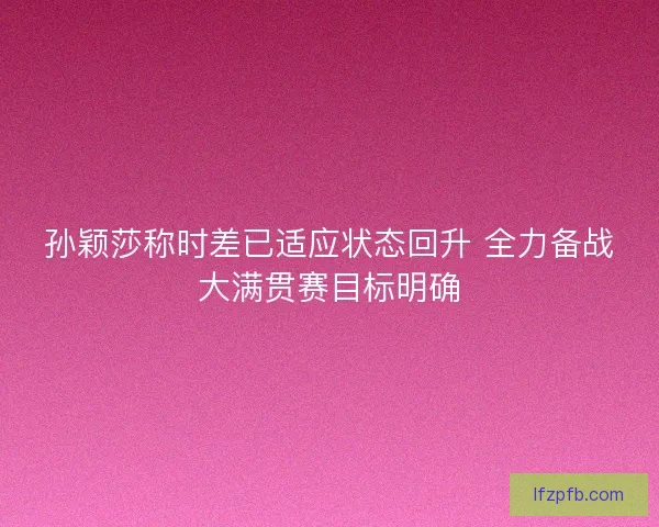 孙颖莎称时差已适应状态回升 全力备战大满贯赛目标明确