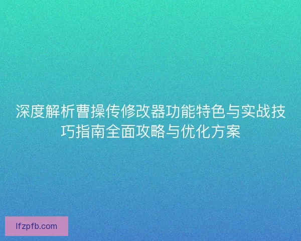 深度解析曹操传修改器功能特色与实战技巧指南全面攻略与优化方案