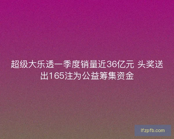 超级大乐透一季度销量近36亿元 头奖送出165注为公益筹集资金