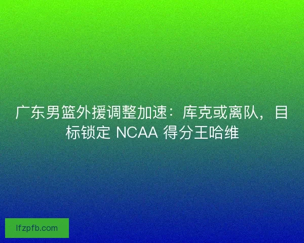 广东男篮外援调整加速：库克或离队，目标锁定 NCAA 得分王哈维