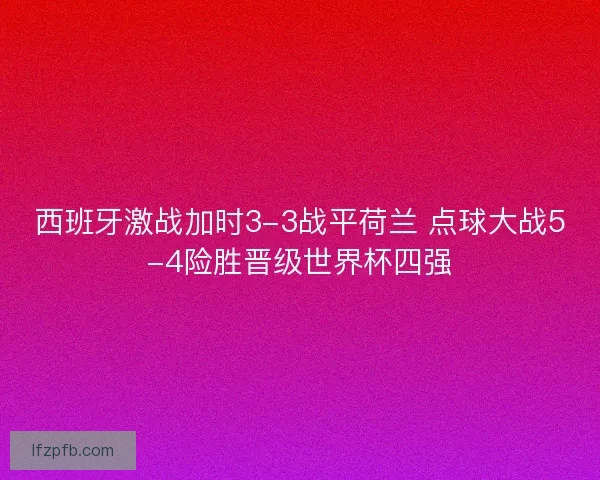 西班牙激战加时3-3战平荷兰 点球大战5-4险胜晋级世界杯四强