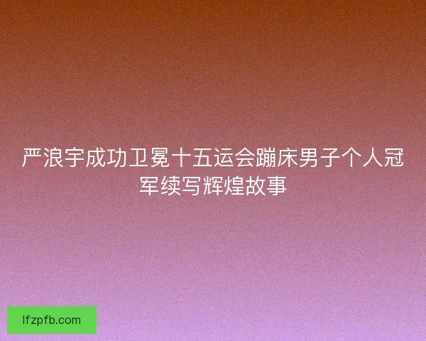 严浪宇成功卫冕十五运会蹦床男子个人冠军续写辉煌故事