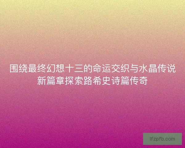 围绕最终幻想十三的命运交织与水晶传说新篇章探索路希史诗篇传奇