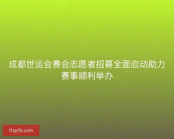 成都世运会赛会志愿者招募全面启动助力赛事顺利举办