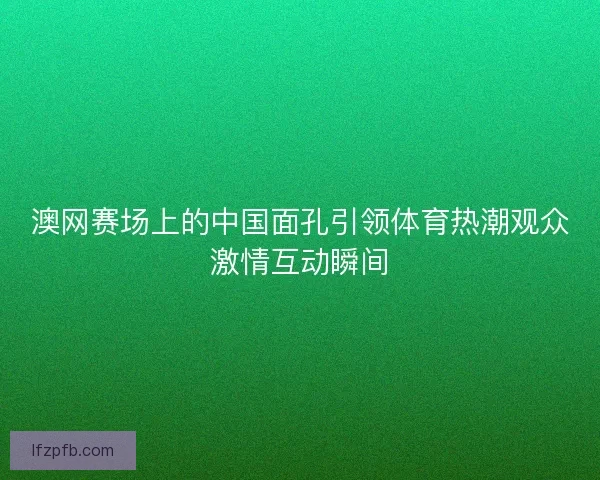 澳网赛场上的中国面孔引领体育热潮观众激情互动瞬间