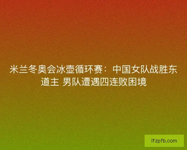 米兰冬奥会冰壶循环赛：中国女队战胜东道主 男队遭遇四连败困境