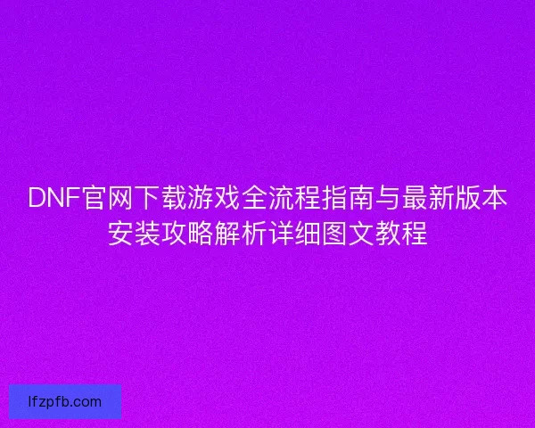 DNF官网下载游戏全流程指南与最新版本安装攻略解析详细图文教程
