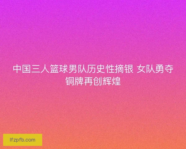 中国三人篮球男队历史性摘银 女队勇夺铜牌再创辉煌
