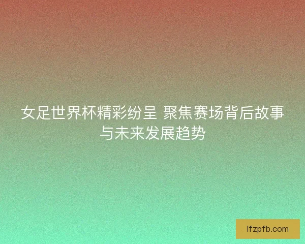 女足世界杯精彩纷呈 聚焦赛场背后故事与未来发展趋势