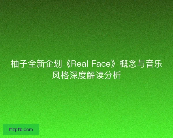 柚子全新企划《Real Face》概念与音乐风格深度解读分析