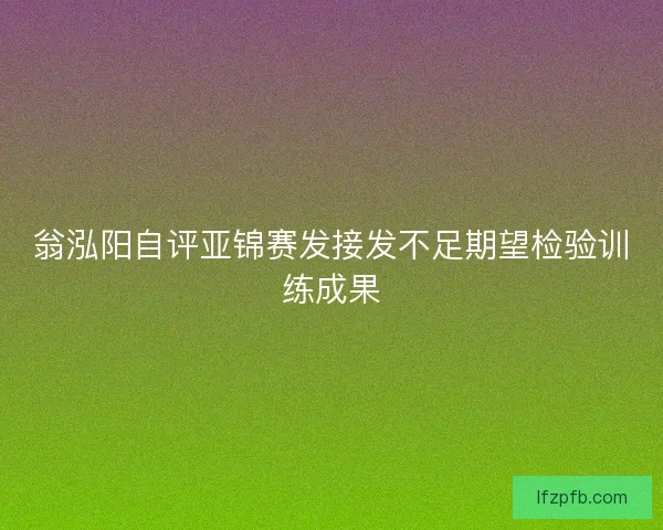 翁泓阳自评亚锦赛发接发不足期望检验训练成果