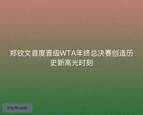 郑钦文首度晋级WTA年终总决赛创造历史新高光时刻