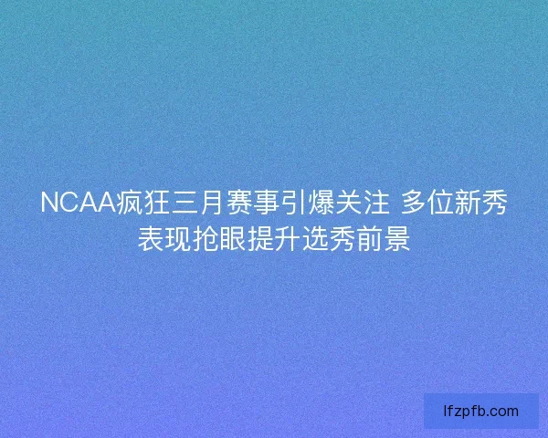 NCAA疯狂三月赛事引爆关注 多位新秀表现抢眼提升选秀前景