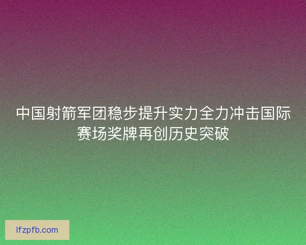 中国射箭军团稳步提升实力全力冲击国际赛场奖牌再创历史突破