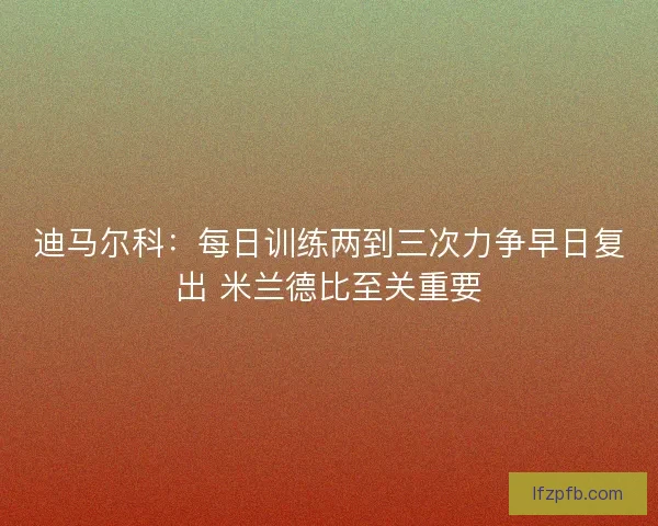 迪马尔科：每日训练两到三次力争早日复出 米兰德比至关重要