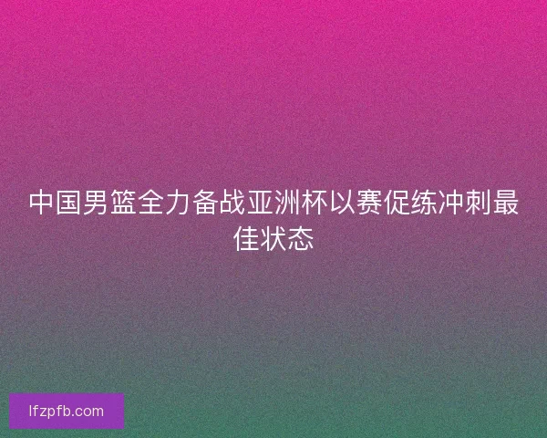 中国男篮全力备战亚洲杯以赛促练冲刺最佳状态