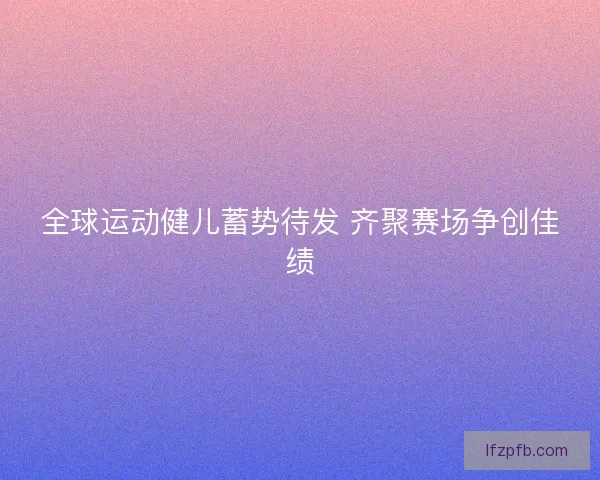 全球运动健儿蓄势待发 齐聚赛场争创佳绩