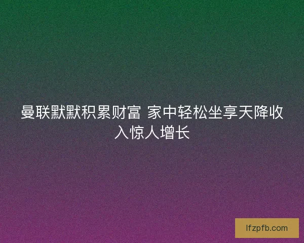 曼联默默积累财富 家中轻松坐享天降收入惊人增长
