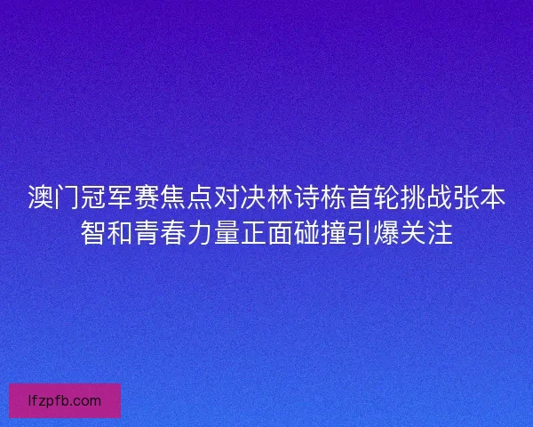 澳门冠军赛焦点对决林诗栋首轮挑战张本智和青春力量正面碰撞引爆关注