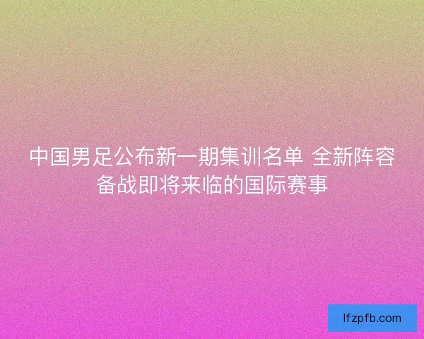 中国男足公布新一期集训名单 全新阵容备战即将来临的国际赛事