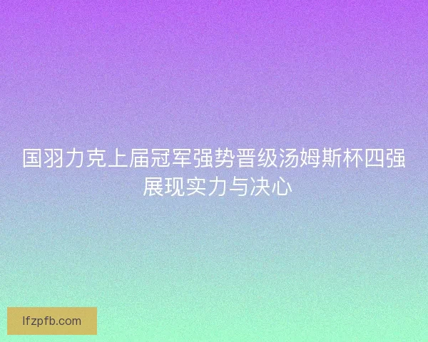 国羽力克上届冠军强势晋级汤姆斯杯四强 展现实力与决心