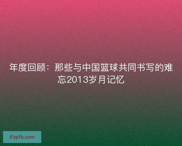 年度回顾：那些与中国篮球共同书写的难忘2013岁月记忆