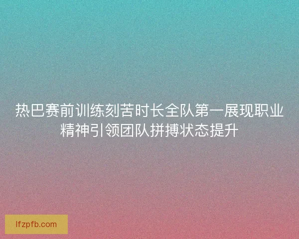 热巴赛前训练刻苦时长全队第一展现职业精神引领团队拼搏状态提升