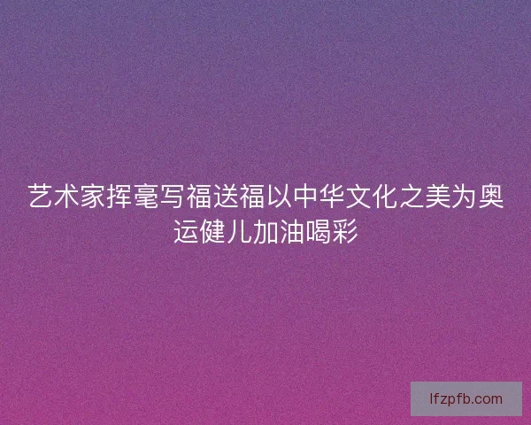 艺术家挥毫写福送福以中华文化之美为奥运健儿加油喝彩