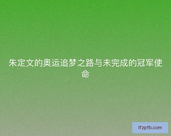 朱定文的奥运追梦之路与未完成的冠军使命