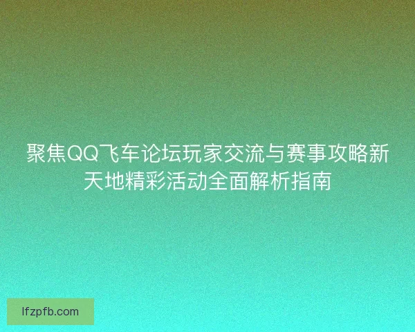 聚焦QQ飞车论坛玩家交流与赛事攻略新天地精彩活动全面解析指南