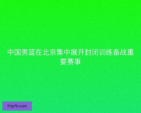 中国男篮在北京集中展开封闭训练备战重要赛事