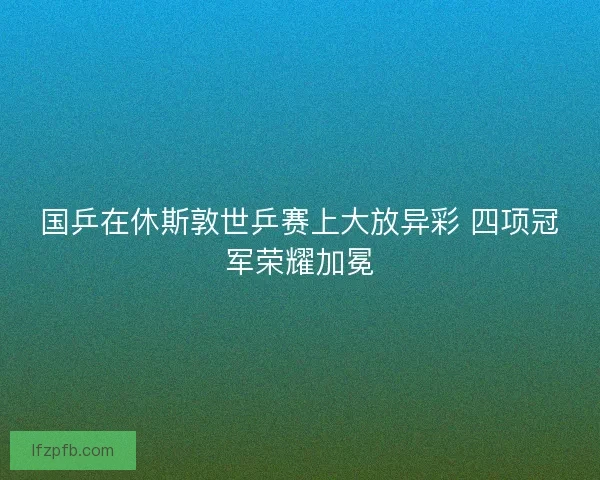 国乒在休斯敦世乒赛上大放异彩 四项冠军荣耀加冕