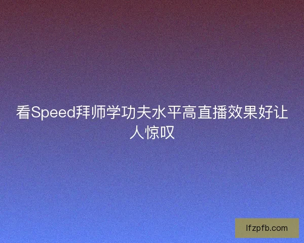 看Speed拜师学功夫水平高直播效果好让人惊叹 看Speed拜师学功夫水平高直播效果好让人惊叹
