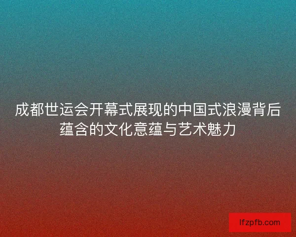 成都世运会开幕式展现的中国式浪漫背后蕴含的文化意蕴与艺术魅力
