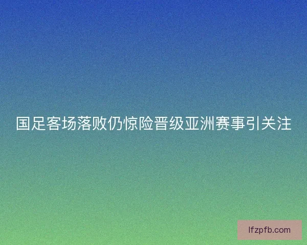 国足客场落败仍惊险晋级亚洲赛事引关注