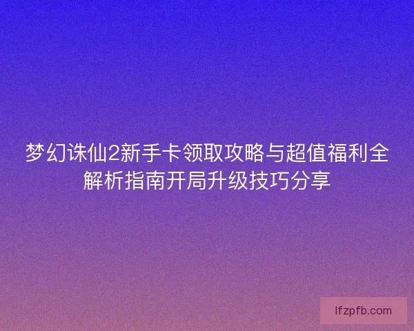 梦幻诛仙2新手卡领取攻略与超值福利全解析指南开局升级技巧分享