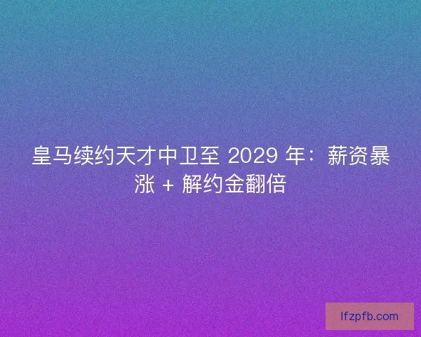 皇马续约天才中卫至 2029 年：薪资暴涨 + 解约金翻倍